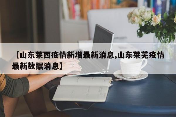 【山东莱西疫情新增最新消息,山东莱芜疫情最新数据消息】