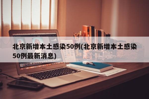 北京新增本土感染50例(北京新增本土感染50例最新消息)
