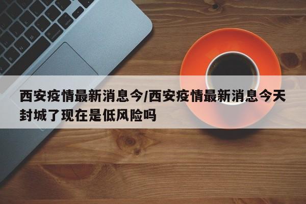 西安疫情最新消息今/西安疫情最新消息今天封城了现在是低风险吗